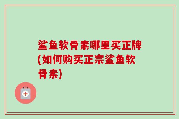 鲨鱼软骨素哪里买正牌(如何购买正宗鲨鱼软骨素)