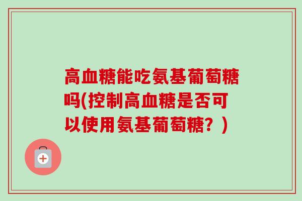 高血糖能吃氨基葡萄糖吗(控制高血糖是否可以使用氨基葡萄糖？)