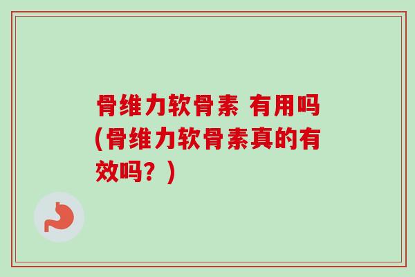 骨维力软骨素 有用吗(骨维力软骨素真的有效吗？)