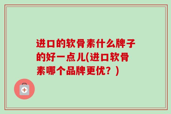进口的软骨素什么牌子的好一点儿(进口软骨素哪个品牌更优？)