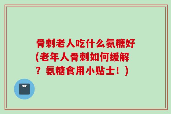 骨刺老人吃什么氨糖好(老年人骨刺如何缓解？氨糖食用小贴士！)