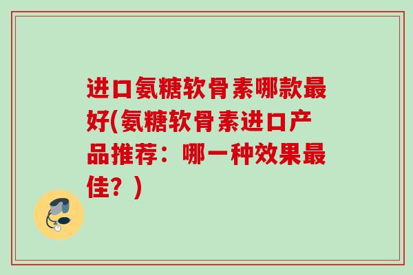 进口氨糖软骨素哪款好(氨糖软骨素进口产品推荐:哪一种效果佳?) 进口氨糖软骨素哪款好(氨糖软骨素进口产品推荐:哪一种效果佳?)