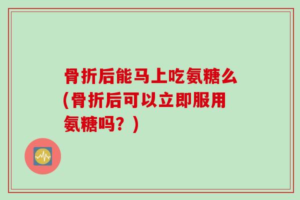骨折后能马上吃氨糖么(骨折后可以立即服用氨糖吗？)