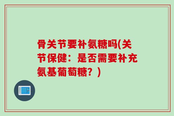 骨关节要补氨糖吗(关节保健：是否需要补充氨基葡萄糖？)
