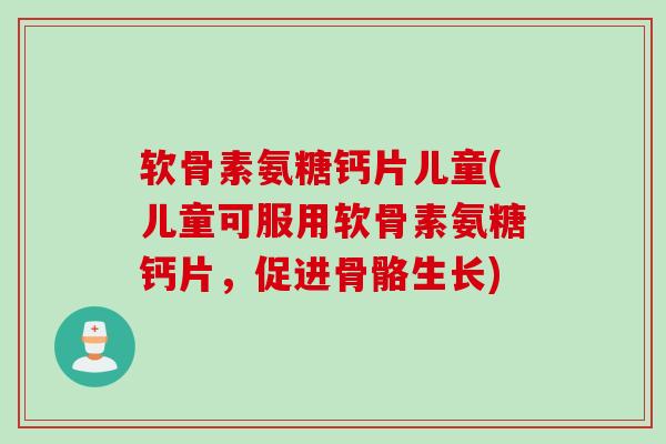 软骨素氨糖钙片儿童(儿童可服用软骨素氨糖钙片，促进骨骼生长)