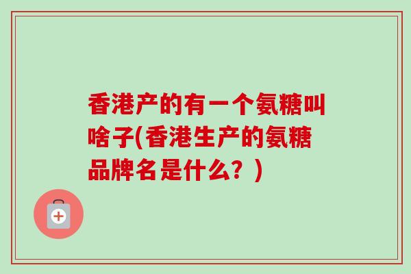 香港产的有一个氨糖叫啥子(香港生产的氨糖品牌名是什么？)
