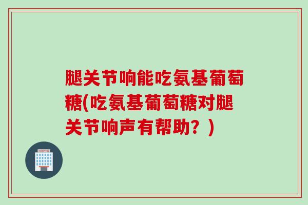 腿关节响能吃氨基葡萄糖(吃氨基葡萄糖对腿关节响声有帮助？)
