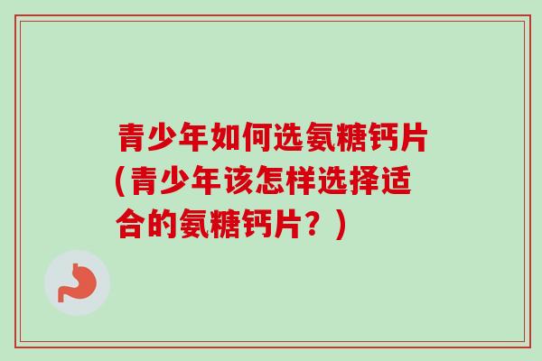 青少年如何选氨糖钙片(青少年该怎样选择适合的氨糖钙片?) 青少年如何选氨糖钙片(青少年该怎样选择适合的氨糖钙片?)