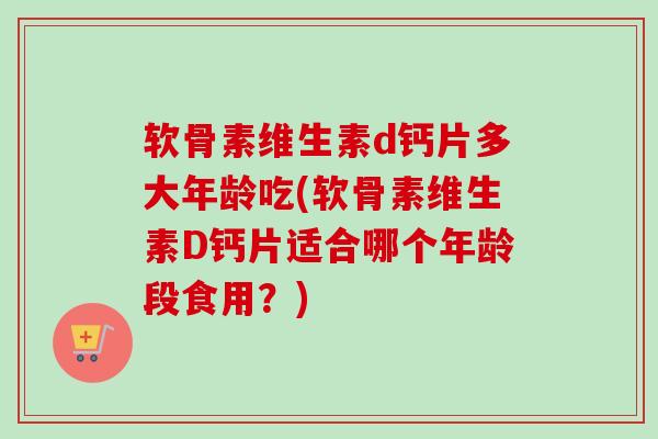 软骨素维生素d钙片多大年龄吃(软骨素维生素D钙片适合哪个年龄段食用？)