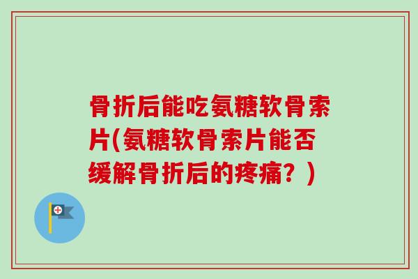 骨折后能吃氨糖软骨索片(氨糖软骨索片能否缓解骨折后的疼痛？)