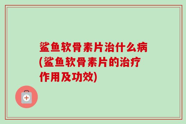 鲨鱼软骨素片治什么病(鲨鱼软骨素片的治疗作用及功效)