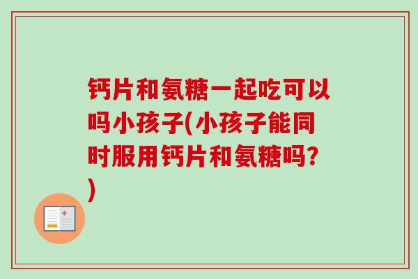 钙片和氨糖一起吃可以吗小孩子(小孩子能同时服用钙片和氨糖吗？)