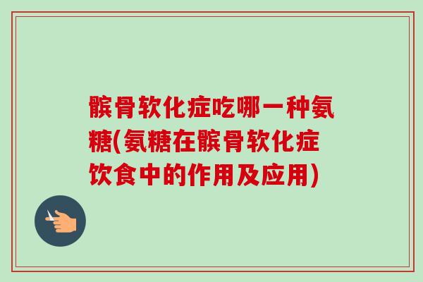 髌骨软化症吃哪一种氨糖(氨糖在髌骨软化症饮食中的作用及应用)