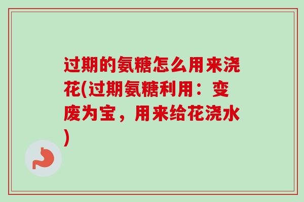 过期的氨糖怎么用来浇花(过期氨糖利用：变废为宝，用来给花浇水)