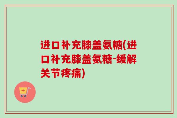 进口补充膝盖氨糖(进口补充膝盖氨糖-缓解关节疼痛)