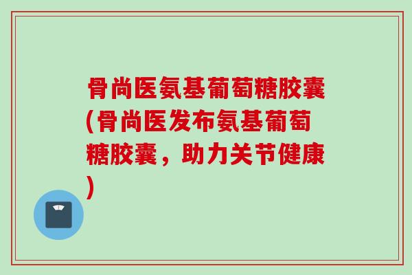 骨尚医氨基葡萄糖胶囊(骨尚医发布氨基葡萄糖胶囊，助力关节健康)