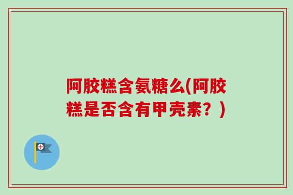 阿胶糕含氨糖么(阿胶糕是否含有甲壳素？)