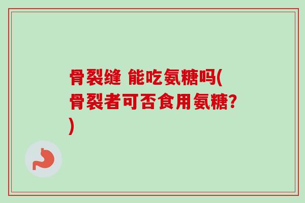 骨裂缝 能吃氨糖吗(骨裂者可否食用氨糖？)