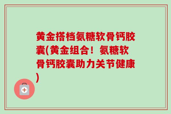 黄金搭档氨糖软骨钙胶囊(黄金组合!氨糖软骨钙胶囊助力关节健康) 黄金搭档氨糖软骨钙胶囊(黄金组合!氨糖软骨钙胶囊助力关节健康)