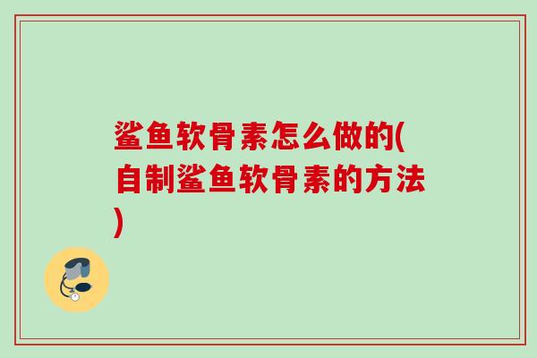 鲨鱼软骨素怎么做的(自制鲨鱼软骨素的方法)
