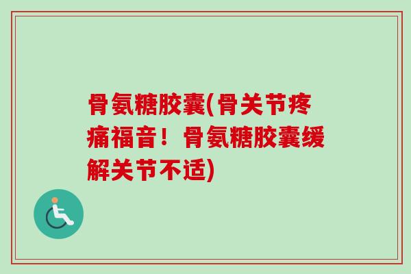 骨氨糖胶囊(骨关节疼痛福音！骨氨糖胶囊缓解关节不适)