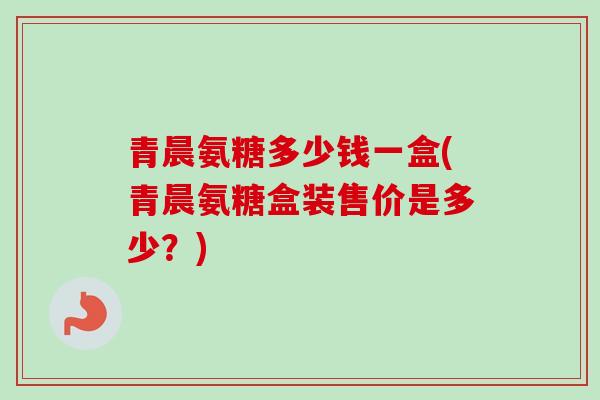青晨氨糖多少钱一盒(青晨氨糖盒装售价是多少？)