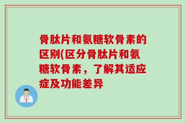 骨肽片和氨糖软骨素的区别(区分骨肽片和氨糖软骨素，了解其适应症及功能差异