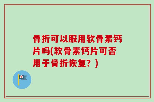 骨折可以服用软骨素钙片吗(软骨素钙片可否用于骨折恢复？)