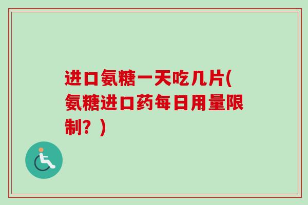 进口氨糖一天吃几片(氨糖进口药每日用量限制？)