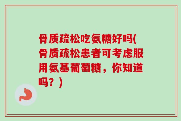 骨质疏松吃氨糖好吗(骨质疏松患者可考虑服用氨基葡萄糖，你知道吗？)