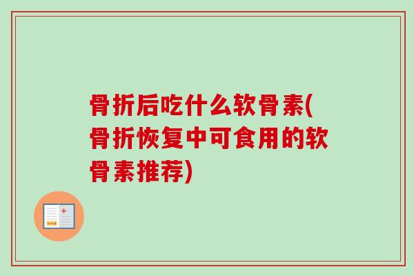 骨折后吃什么软骨素(骨折恢复中可食用的软骨素推荐)