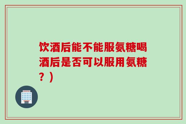 饮酒后能不能服氨糖喝酒后是否可以服用氨糖？)