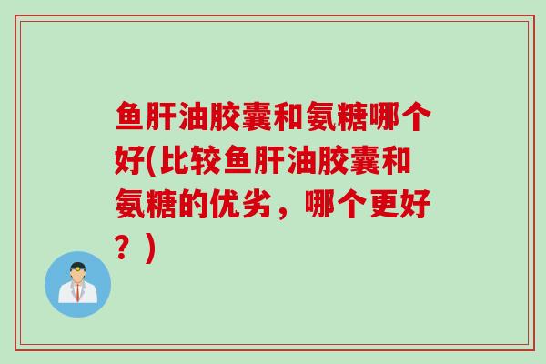 鱼肝油胶囊和氨糖哪个好(比较鱼肝油胶囊和氨糖的优劣，哪个更好？)