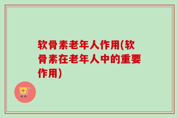软骨素老年人作用(软骨素在老年人中的重要作用)