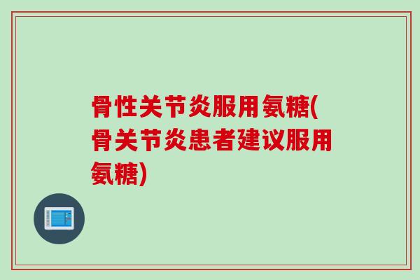 骨性关节炎服用氨糖(骨关节炎患者建议服用氨糖)