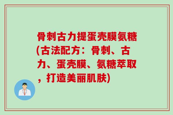 骨刺古力提蛋壳膜氨糖(古法配方：骨刺、古力、蛋壳膜、氨糖萃取，打造美丽肌肤)