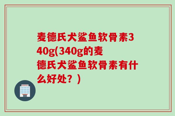 麦德氏犬鲨鱼软骨素340g(340g的麦德氏犬鲨鱼软骨素有什么好处？)