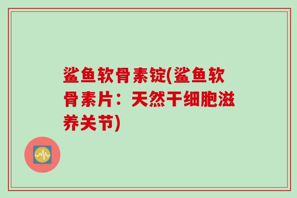 鲨鱼软骨素锭(鲨鱼软骨素片：天然干细胞滋养关节)