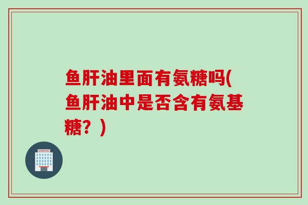 鱼油里面有氨糖吗(鱼油中是否含有氨基糖？)