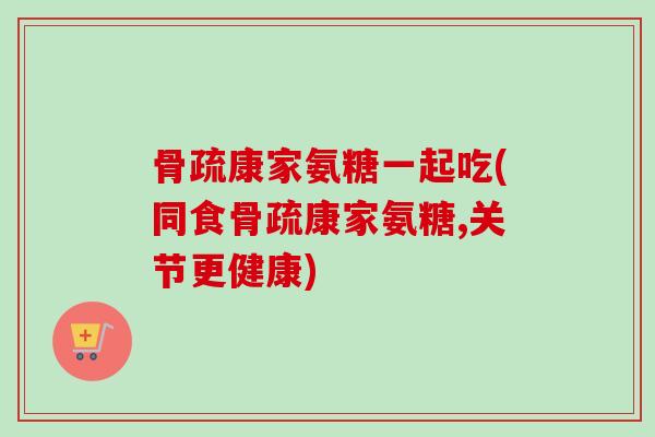 骨疏康家氨糖一起吃(同食骨疏康家氨糖,关节更健康)