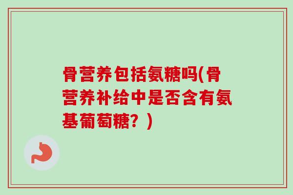 骨营养包括氨糖吗(骨营养补给中是否含有氨基葡萄糖？)