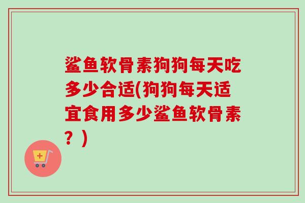 鲨鱼软骨素狗狗每天吃多少合适(狗狗每天适宜食用多少鲨鱼软骨素？)