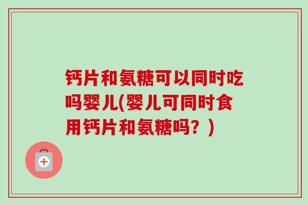 钙片和氨糖可以同时吃吗婴儿(婴儿可同时食用钙片和氨糖吗？)