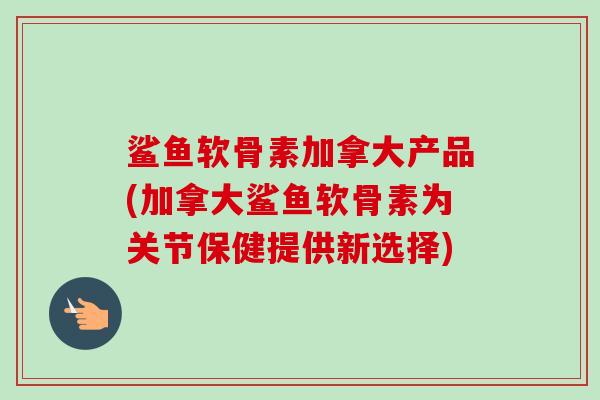 鲨鱼软骨素加拿大产品(加拿大鲨鱼软骨素为关节保健提供新选择)