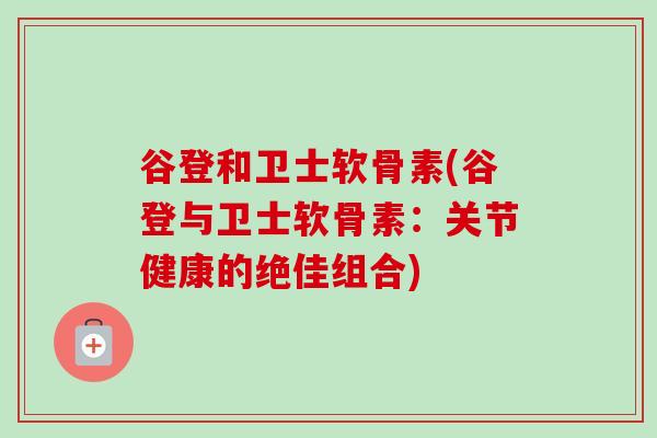 谷登和卫士软骨素(谷登与卫士软骨素：关节健康的绝佳组合)