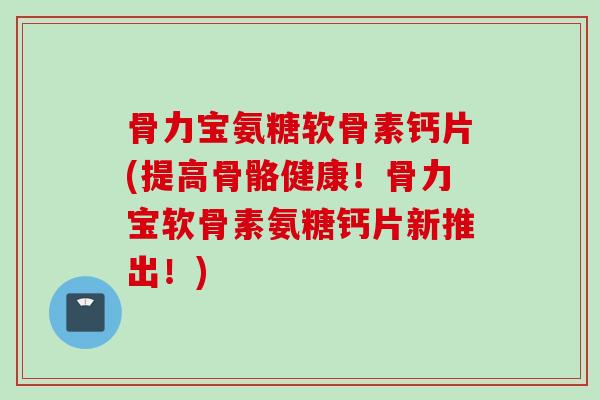 骨力宝氨糖软骨素钙片(提高骨骼健康!骨力宝软骨素氨糖钙片新推出!) 骨力宝氨糖软骨素钙片(提高骨骼健康!骨力宝软骨素氨糖钙片新推出!)
