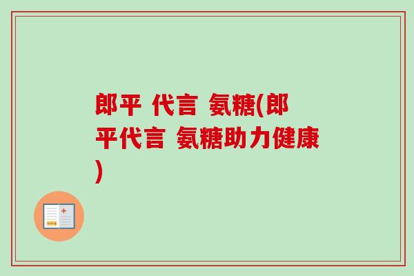 郎平 代言 氨糖(郎平代言 氨糖助力健康)