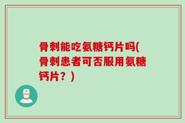 骨刺能吃氨糖钙片吗(骨刺患者可否服用氨糖钙片？)