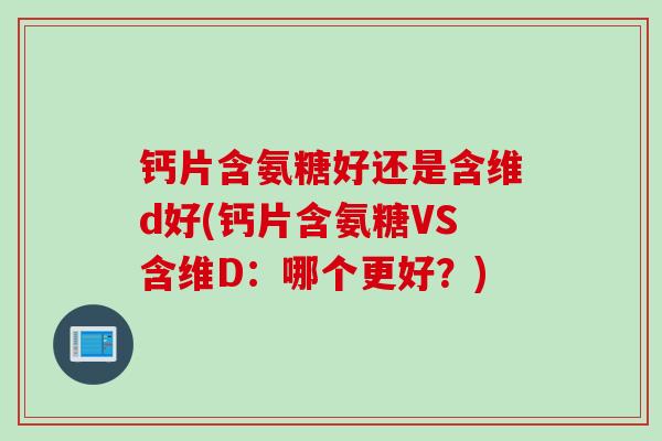 钙片含氨糖好还是含维d好(钙片含氨糖VS含维D：哪个更好？)