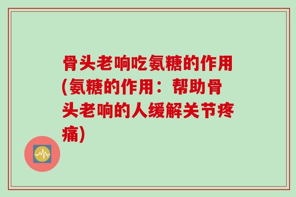 骨头老响吃氨糖的作用(氨糖的作用：帮助骨头老响的人缓解关节疼痛)